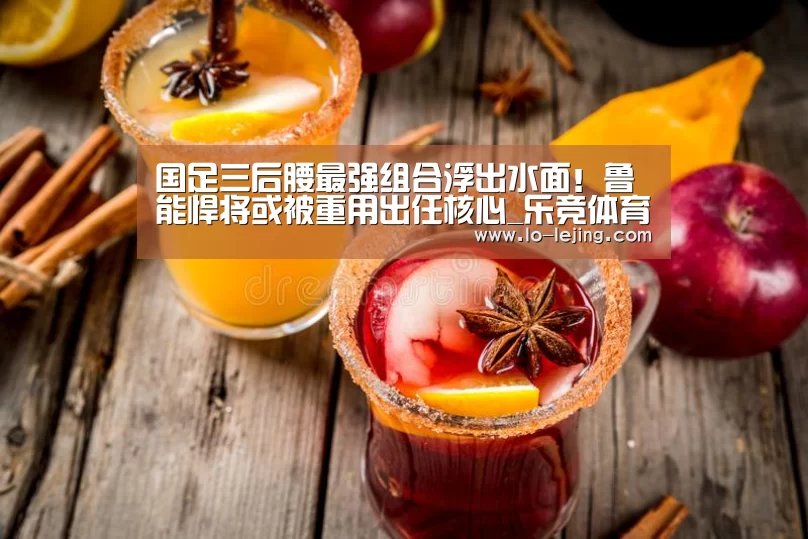 国足三后腰最强组合浮出水面!鲁能悍将或被重用出任核心_乐竞体育app官方下载(图2) 乐竞体育app官方下载